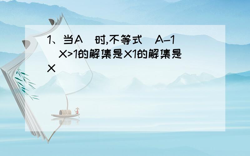 1、当A＿时,不等式（A-1）X>1的解集是X1的解集是X