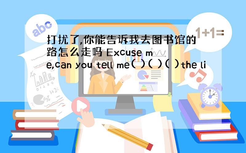 打扰了,你能告诉我去图书馆的路怎么走吗 Excuse me,can you tell me( )( )( )the li