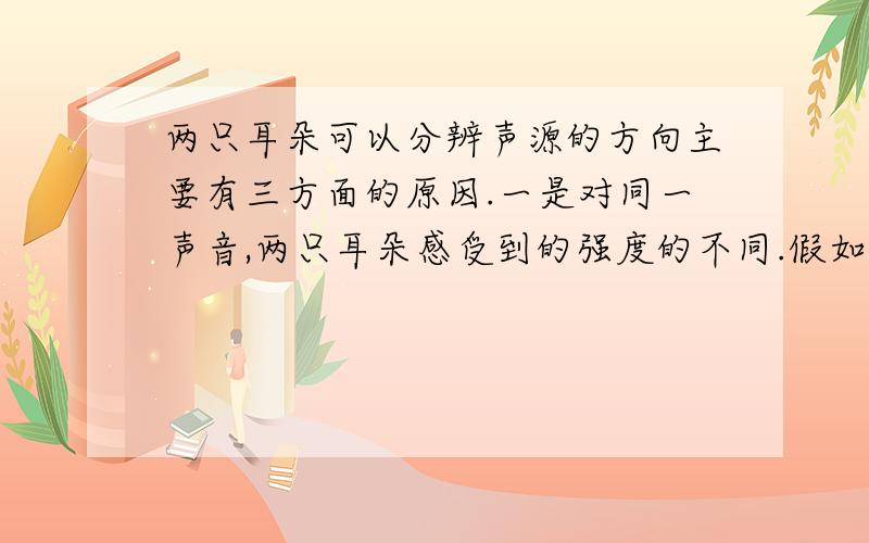 两只耳朵可以分辨声源的方向主要有三方面的原因.一是对同一声音,两只耳朵感受到的强度的不同.假如声源