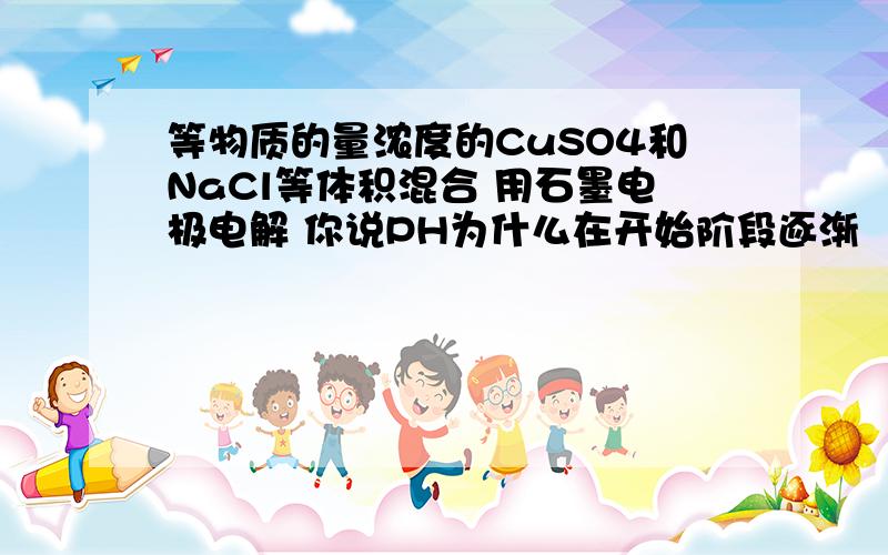 等物质的量浓度的CuSO4和NaCl等体积混合 用石墨电极电解 你说PH为什么在开始阶段逐渐