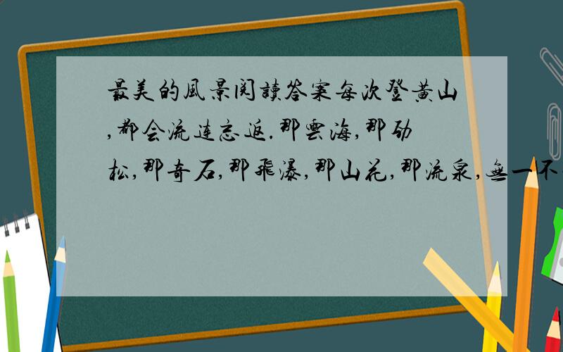 最美的风景阅读答案每次登黄山,都会流连忘返.那云海,那劲松,那奇石,那飞瀑,那山花,那流泉,无一不让人魂牵梦绕.而这次登