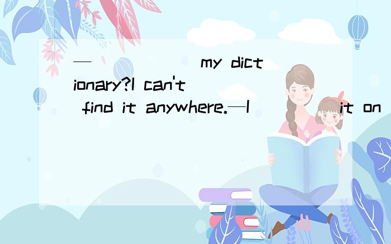 —______my dictionary?I can't find it anywhere.—I_____it on t