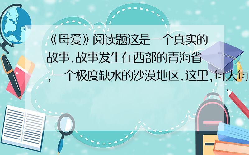 《母爱》阅读题这是一个真实的故事.故事发生在西部的青海省,一个极度缺水的沙漠地区.这里,每人每天的用水量严格地限定为三斤