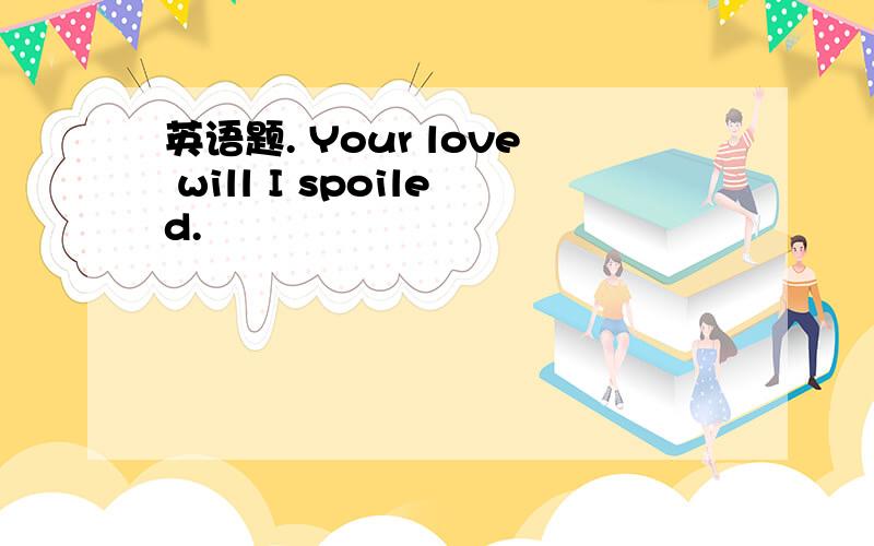 英语题. Your love will I spoiled.