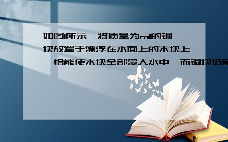 如图1所示,将质量为m1的铜块放置于漂浮在水面上的木块上,恰能使木块全部浸入水中,而铜块仍留在空气中,如果把质量为m2的