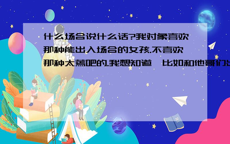 什么场合说什么话?我对象喜欢那种能出入场合的女孩.不喜欢那种太蔫吧的.我想知道,比如和他哥们出去吃饭,或者玩什么的,该说