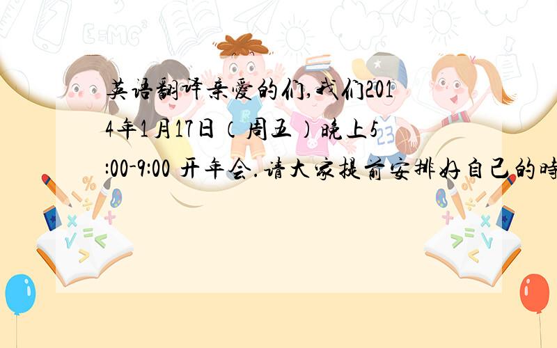 英语翻译亲爱的们,我们2014年1月17日（周五）晚上5:00-9:00 开年会.请大家提前安排好自己的时间哟.“年会时