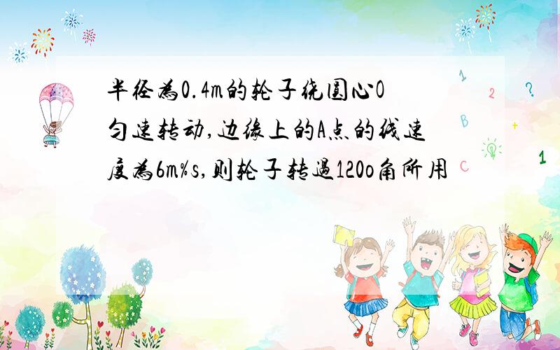 半径为0.4m的轮子绕圆心O匀速转动,边缘上的A点的线速度为6m%s,则轮子转过120o角所用