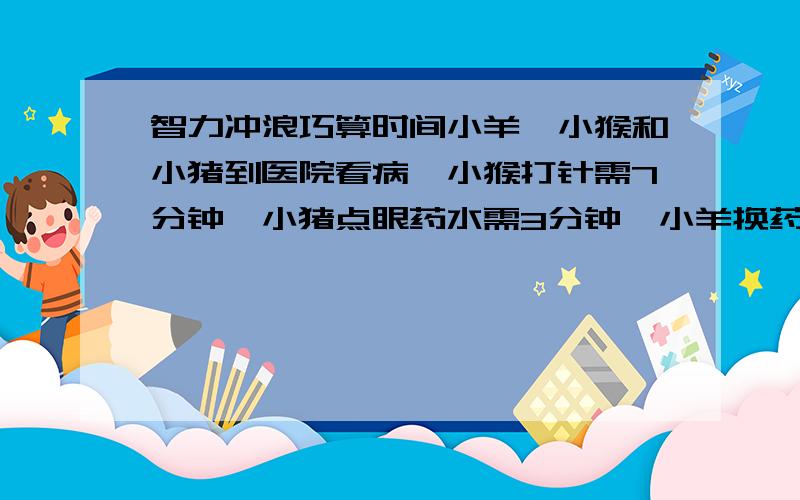 智力冲浪巧算时间小羊,小猴和小猪到医院看病,小猴打针需7分钟,小猪点眼药水需3分钟,小羊换药需5分钟,怎么巧妙安排治病顺