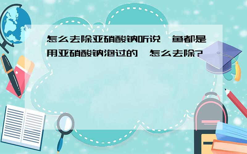 怎么去除亚硝酸钠听说鱿鱼都是用亚硝酸钠泡过的,怎么去除?