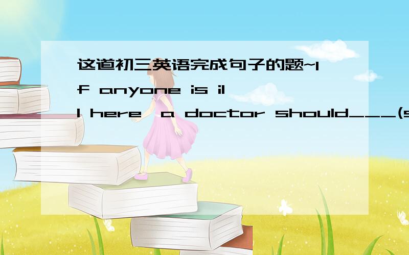 这道初三英语完成句子的题~If anyone is ill here,a doctor should___(send)f