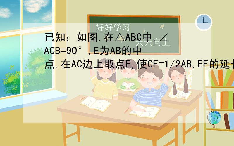 已知：如图,在△ABC中,∠ACB=90°,E为AB的中点,在AC边上取点F,使CF=1/2AB,EF的延长线交CB于点