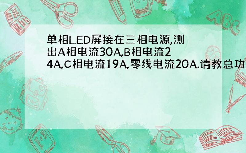 单相LED屏接在三相电源,测出A相电流30A,B相电流24A,C相电流19A,零线电流20A.请教总功率怎么算?