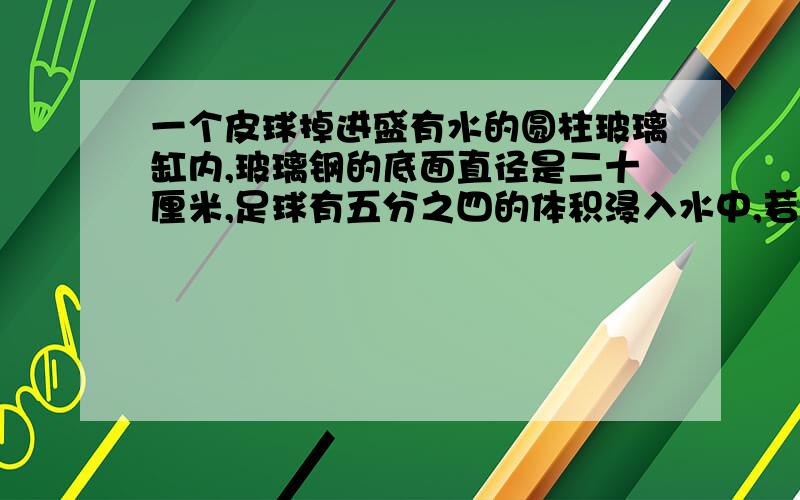 一个皮球掉进盛有水的圆柱玻璃缸内,玻璃钢的底面直径是二十厘米,足球有五分之四的体积浸入水中,若把足球从水中取出,玻璃缸内