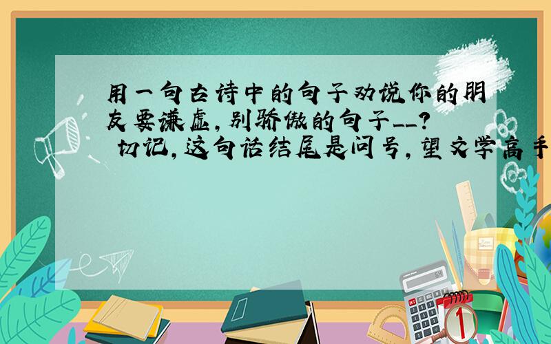 用一句古诗中的句子劝说你的朋友要谦虚,别骄傲的句子＿＿? 切记,这句话结尾是问号,望文学高手指明