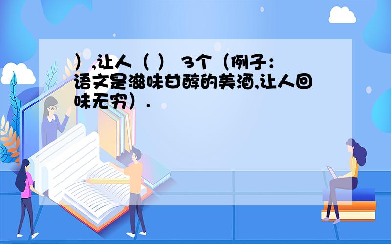 ）,让人（ ） 3个（例子：语文是滋味甘醇的美酒,让人回味无穷）.