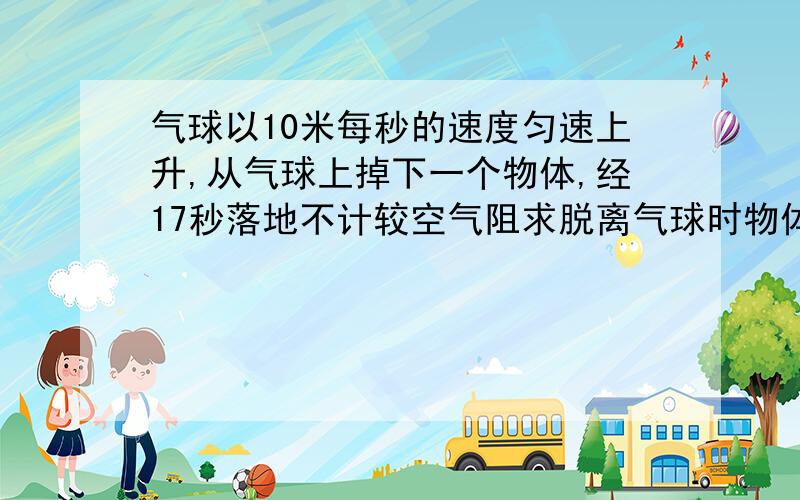 气球以10米每秒的速度匀速上升,从气球上掉下一个物体,经17秒落地不计较空气阻求脱离气球时物体高度