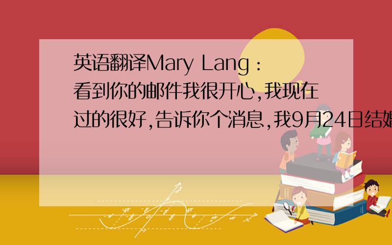 英语翻译Mary Lang：看到你的邮件我很开心,我现在过的很好,告诉你个消息,我9月24日结婚啦,如果婚会有你们的参加