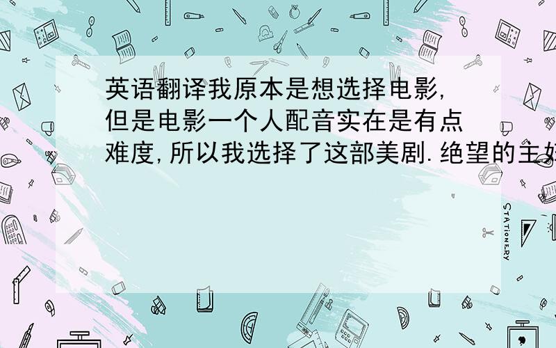 英语翻译我原本是想选择电影,但是电影一个人配音实在是有点难度,所以我选择了这部美剧.绝望的主妇是我暑假在家的时候开始看的