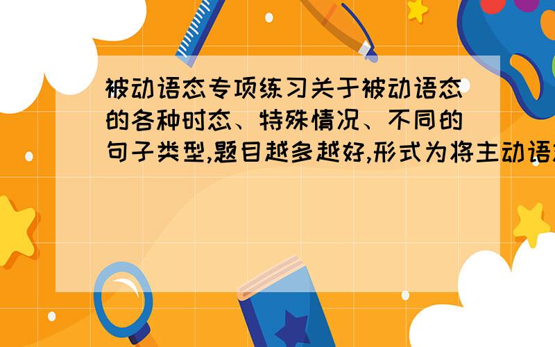 被动语态专项练习关于被动语态的各种时态、特殊情况、不同的句子类型,题目越多越好,形式为将主动语态的句子变为被动语态,知识