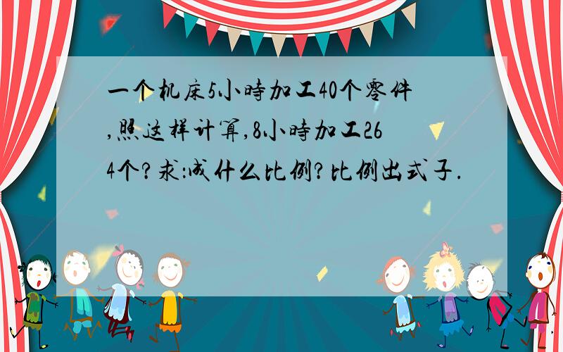 一个机床5小时加工40个零件,照这样计算,8小时加工264个?求：成什么比例?比例出式子.