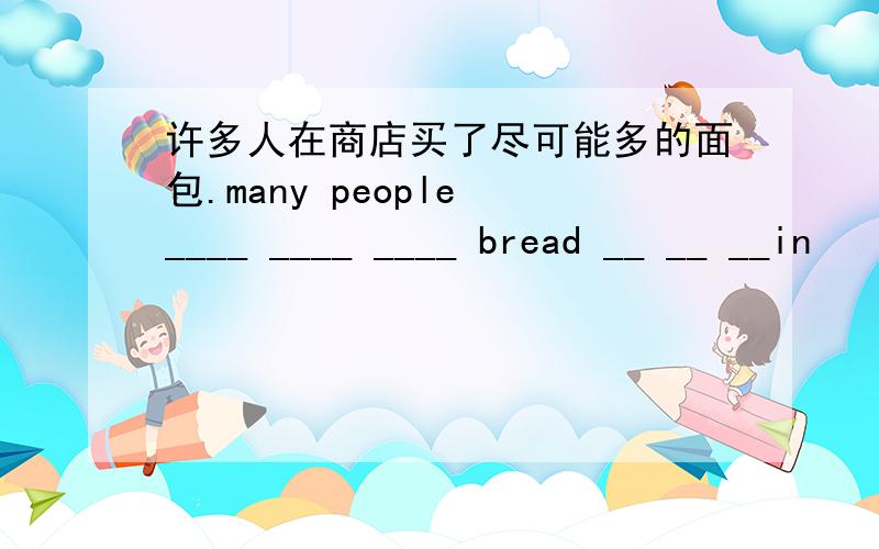 许多人在商店买了尽可能多的面包.many people ____ ____ ____ bread __ __ __in