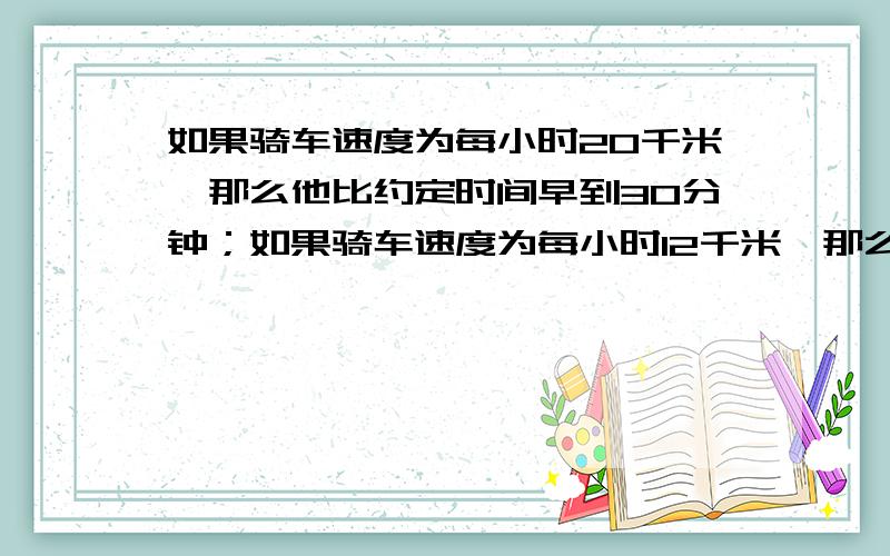 如果骑车速度为每小时20千米,那么他比约定时间早到30分钟；如果骑车速度为每小时12千米,那么他比约定时间晚到10分钟.