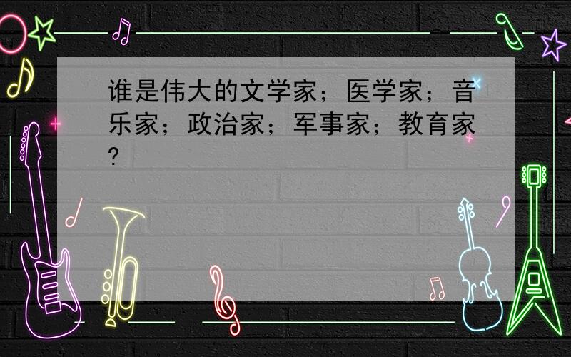 谁是伟大的文学家；医学家；音乐家；政治家；军事家；教育家?