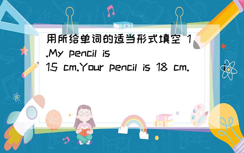 用所给单词的适当形式填空 1.My pencil is 15 cm.Your pencil is 18 cm.( ) i