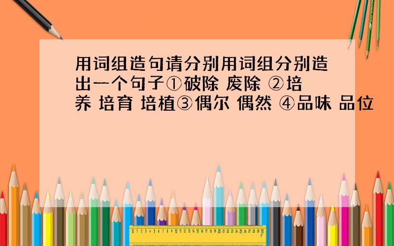 用词组造句请分别用词组分别造出一个句子①破除 废除 ②培养 培育 培植③偶尔 偶然 ④品味 品位