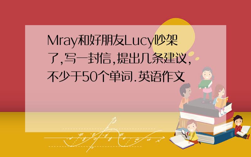 Mray和好朋友Lucy吵架了,写一封信,提出几条建议,不少于50个单词.英语作文