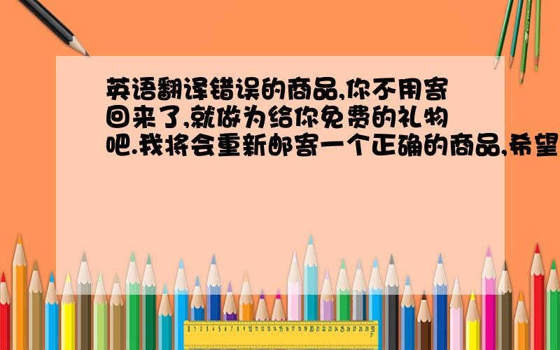 英语翻译错误的商品,你不用寄回来了,就做为给你免费的礼物吧.我将会重新邮寄一个正确的商品,希望你能满意.