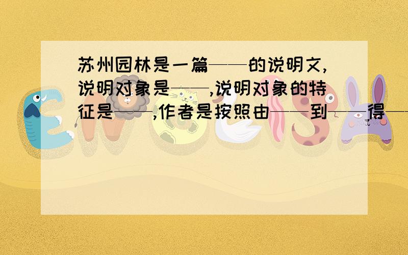 苏州园林是一篇——的说明文,说明对象是——,说明对象的特征是——,作者是按照由——到——得——顺序说明的,文章的整体结构