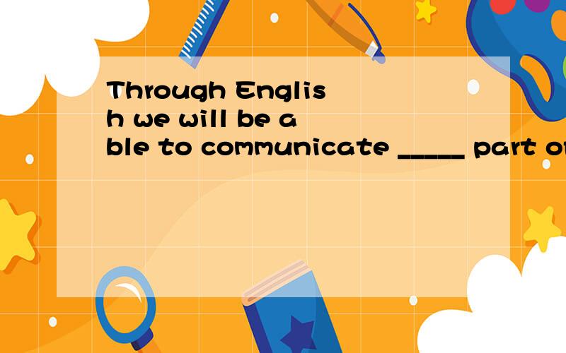 Through English we will be able to communicate _____ part of