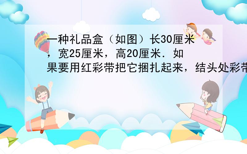 一种礼品盒（如图）长30厘米，宽25厘米，高20厘米．如果要用红彩带把它捆扎起来，结头处彩带留出30厘米，至少需要多少米