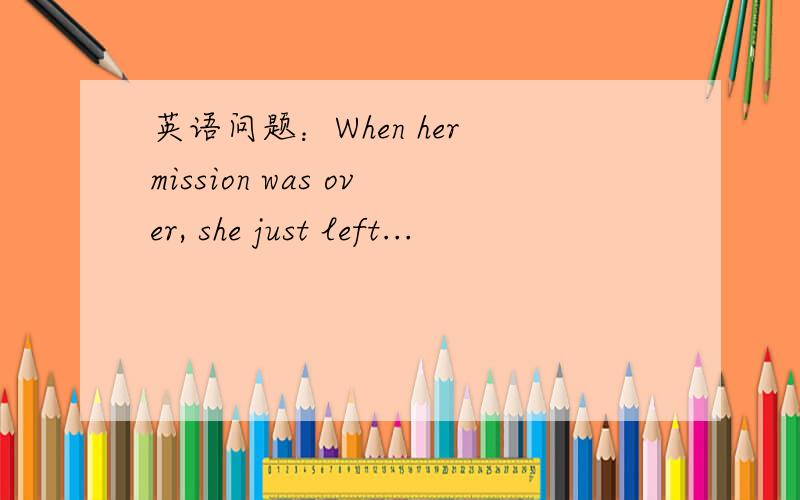 英语问题：When her mission was over, she just left...