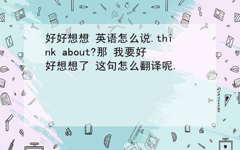 好好想想 英语怎么说.think about?那 我要好好想想了 这句怎么翻译呢.