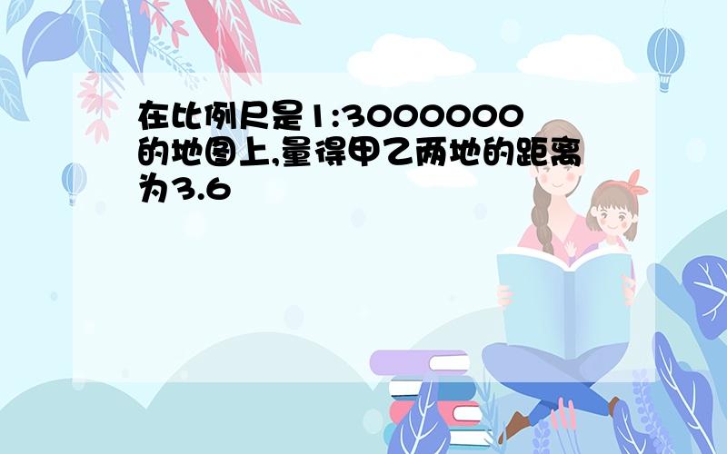 在比例尺是1:3000000的地图上,量得甲乙两地的距离为3.6