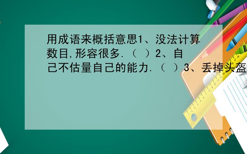 用成语来概括意思1、没法计算数目,形容很多.（ ）2、自己不估量自己的能力.（ ）3、丢掉头盔,扔了甲衣.形容吃了败仗后