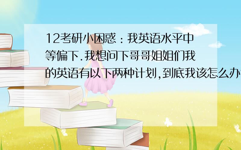 12考研小困惑：我英语水平中等偏下.我想问下哥哥姐姐们我的英语有以下两种计划,到底我该怎么办?O(∩_∩