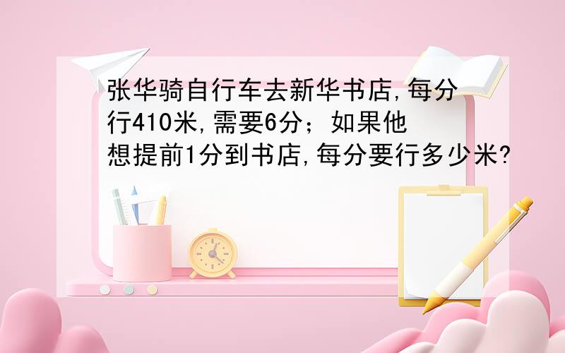 张华骑自行车去新华书店,每分行410米,需要6分；如果他想提前1分到书店,每分要行多少米?