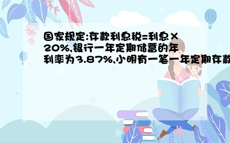 国家规定:存款利息税=利息×20%,银行一年定期储蓄的年利率为3.87%,小明有一笔一年定期存款,到期后全部取