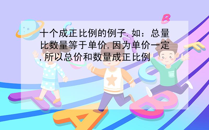 十个成正比例的例子.如：总量比数量等于单价,因为单价一定,所以总价和数量成正比例