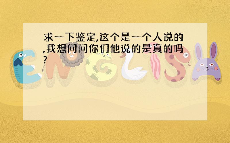 求一下鉴定,这个是一个人说的,我想问问你们他说的是真的吗?