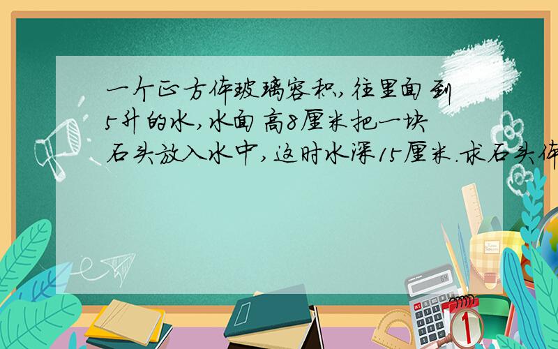 一个正方体玻璃容积,往里面到5升的水,水面高8厘米把一块石头放入水中,这时水深15厘米.求石头体积