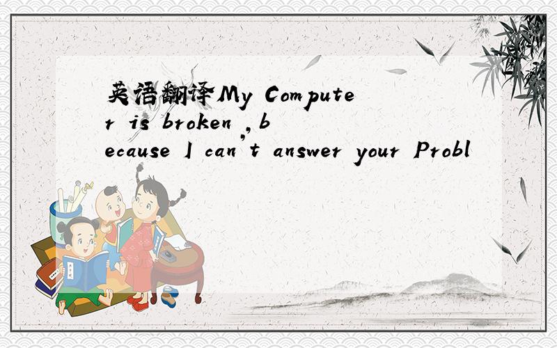 英语翻译My Computer is broken ,because I can’t answer your Probl