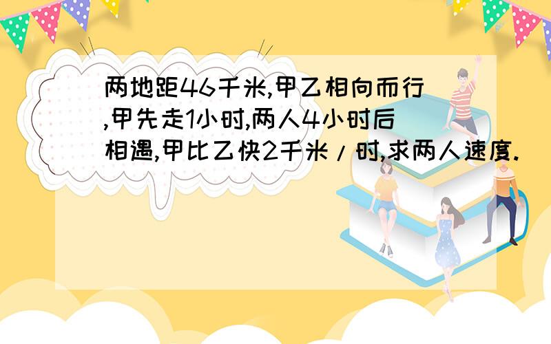 两地距46千米,甲乙相向而行,甲先走1小时,两人4小时后相遇,甲比乙快2千米/时,求两人速度.