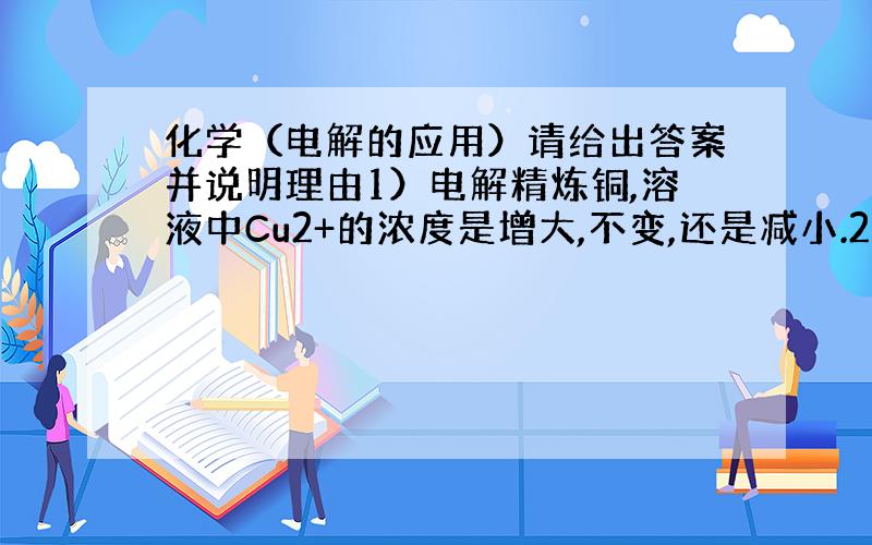 化学（电解的应用）请给出答案并说明理由1）电解精炼铜,溶液中Cu2+的浓度是增大,不变,还是减小.2）在铁表面电镀铜,溶