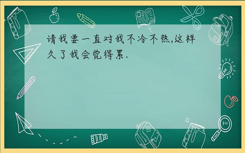 请我要一直对我不冷不热,这样久了我会觉得累.