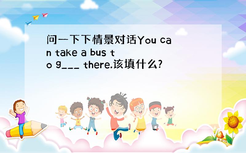 问一下下情景对话You can take a bus to g___ there.该填什么?